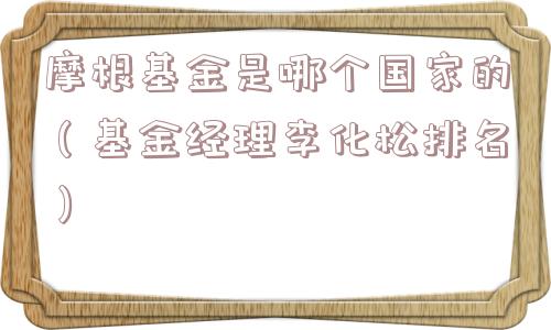 摩根基金是哪个国家的（基金经理李化松排名）