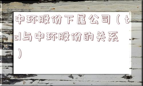 中环股份下属公司（tcl与中环股份的关系）
