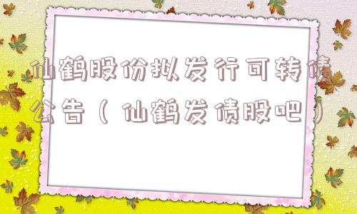 仙鹤股份拟发行可转债公告(仙鹤发债股吧) 仙鹤股份拟发行可转债公告(仙鹤发债股吧)