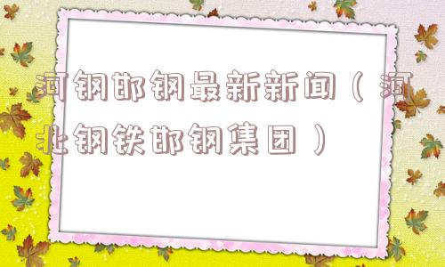 河钢邯钢最新新闻（河北钢铁邯钢集团）