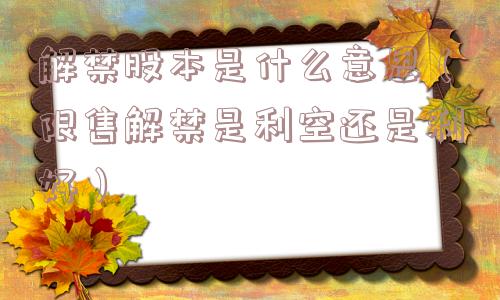 解禁股本是什么意思（限售解禁是利空还是利好）