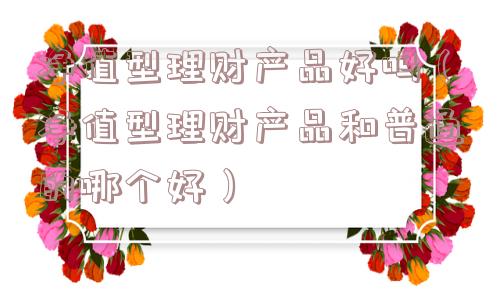 净值型理财产品好吗（净值型理财产品和普通的哪个好）