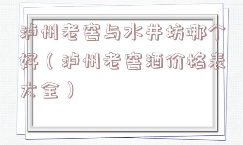 泸州老窖与水井坊哪个好（泸州老窖酒价格表大全）