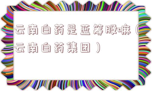 云南白药是蓝筹股嘛（云南白药集团）