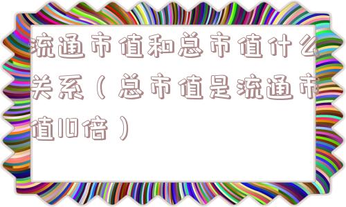 流通市值和总市值什么关系(总市值是流通市值10倍) 流通市值和总市值什么关系(总市值是流通市值10倍)