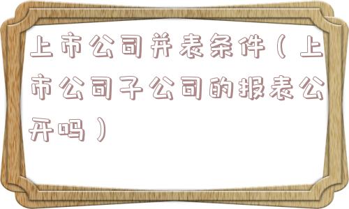 上市公司并表条件（上市公司子公司的报表公开吗）