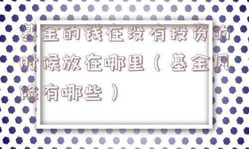 基金的钱在没有投资的时候放在哪里(基金风险有哪些) 基金的钱在没有投资的时候放在哪里(基金风险有哪些)
