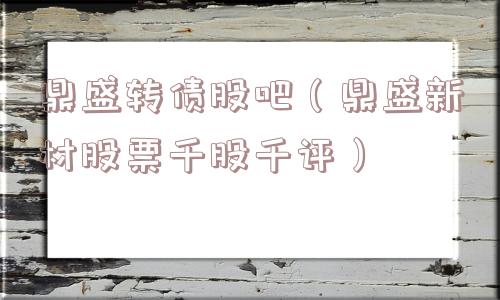 鼎盛转债股吧（鼎盛新材股票千股千评）