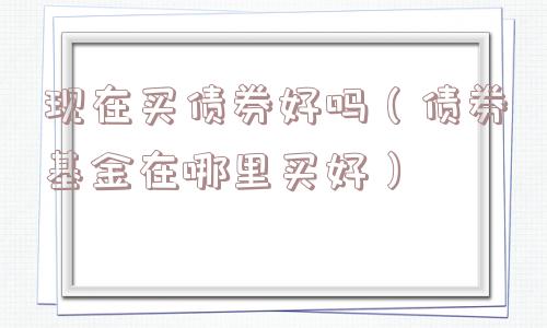 现在买债券好吗（债券基金在哪里买好）