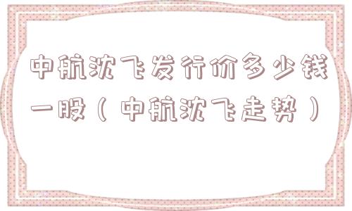 中航沈飞发行价多少钱一股(中航沈飞走势) 中航沈飞发行价多少钱一股(中航沈飞走势)