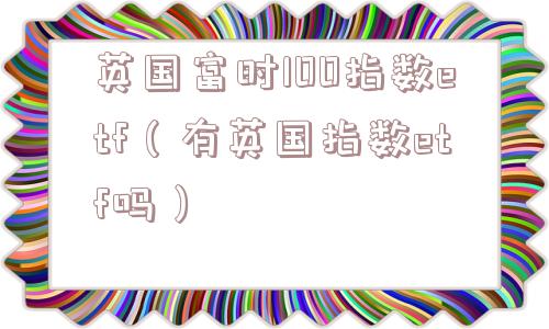 英国富时100指数etf（有英国指数etf吗）