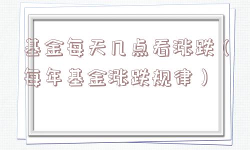 基金每天几点看涨跌（每年基金涨跌规律）