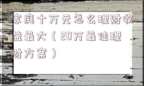 家庭十万元怎么理财收益最大(20万最佳理财方案) 家庭十万元怎么理财收益最大(20万最佳理财方案)