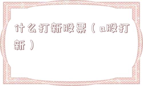什么打新股票（a股打新）