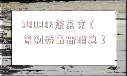 300382斯莱克(普利特最新消息) 300382斯莱克(普利特最新消息)