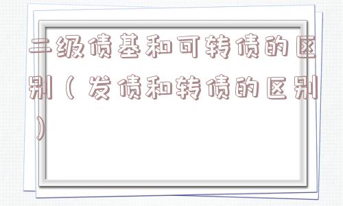 二级债基和可转债的区别(发债和转债的区别) 二级债基和可转债的区别(发债和转债的区别)
