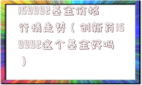 159992基金价格行情走势（创新药159992这个基金好吗）