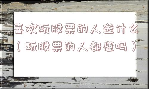 喜欢玩股票的人送什么（玩股票的人都懂吗）