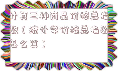 计算三种商品价格总指数(统计学价格总指数怎么算) 计算三种商品价格总指数(统计学价格总指数怎么算)