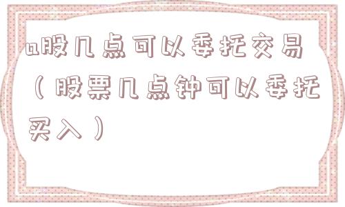 a股几点可以委托交易(股票几点钟可以委托买入) a股几点可以委托交易(股票几点钟可以委托买入)