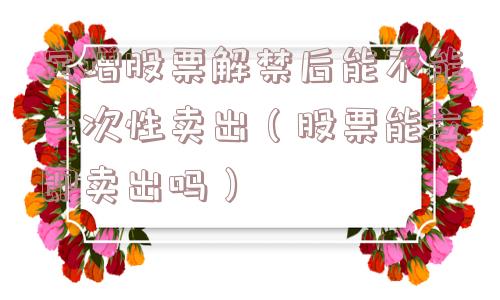 定增股票解禁后能不能一次性卖出(股票能立即卖出吗) 定增股票解禁后能不能一次性卖出(股票能立即卖出吗)