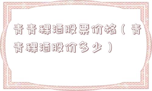 青青稞酒股票价格（青青稞酒股价多少）