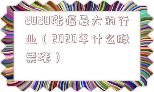 2020涨幅最大的行业(2020年什么股票涨) 2020涨幅最大的行业(2020年什么股票涨)