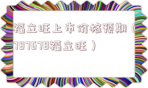 福立旺上市价格预期(787678福立旺) 福立旺上市价格预期(787678福立旺)