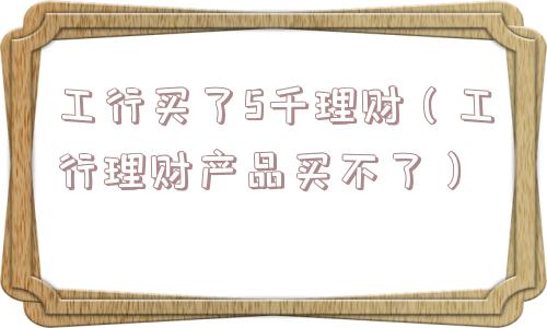 工行买了5千理财(工行理财产品买不了) 工行买了5千理财(工行理财产品买不了)