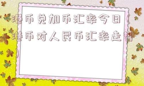 港币兑加币汇率今日（港币对人民币汇率走势）