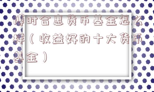 博时合惠货币基金怎么样(收益好的十大货币基金) 博时合惠货币基金怎么样(收益好的十大货币基金)