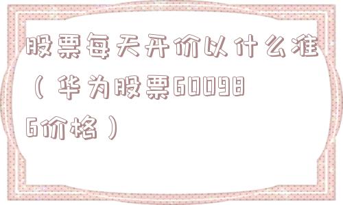 股票每天开价以什么准(华为股票600986价格) 股票每天开价以什么准(华为股票600986价格)