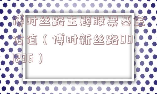 博时丝路主题股票基金估值（博时新丝路001236）