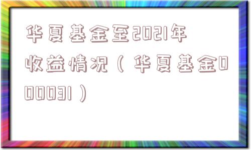 华夏基金至2021年收益情况（华夏基金000031）