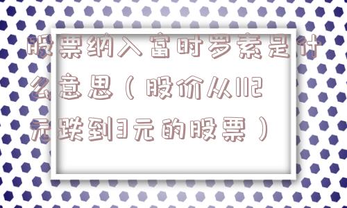 股票纳入富时罗素是什么意思(股价从112元跌到3元的股票) 股票纳入富时罗素是什么意思(股价从112元跌到3元的股票)