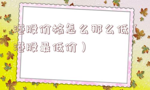 港股价格怎么那么低(港股最低价) 港股价格怎么那么低(港股最低价)