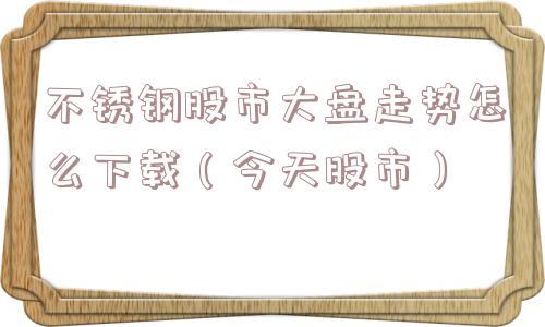 不锈钢股市大盘走势怎么下载（今天股市）