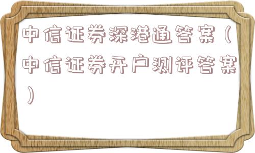 中信证券深港通答案(中信证券开户测评答案) 中信证券深港通答案(中信证券开户测评答案)