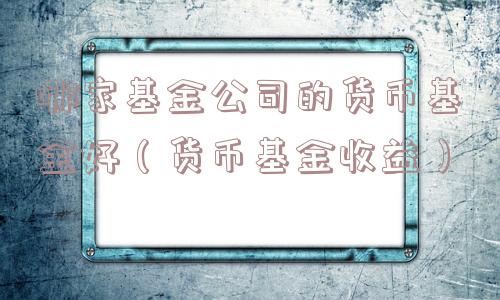 哪家基金公司的货币基金好(货币基金收益) 哪家基金公司的货币基金好(货币基金收益)