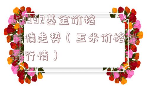 159992基金价格行情走势（玉米价格最新行情）