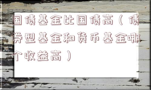 国债基金比国债高（债券型基金和货币基金哪个收益高）