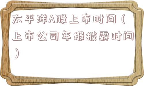 太平洋A股上市时间（上市公司年报披露时间）