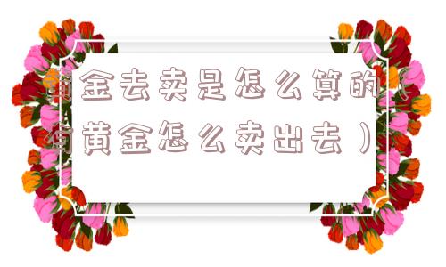 黄金去卖是怎么算的（有黄金怎么卖出去）