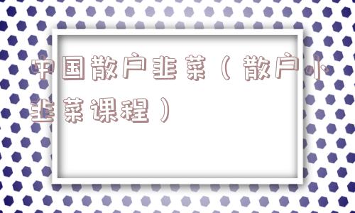 中国散户韭菜(散户小韭菜课程) 中国散户韭菜(散户小韭菜课程)
