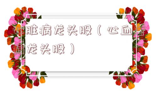 心脏病龙头股（心血管病龙头股）