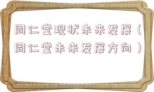 同仁堂现状未来发展(同仁堂未来发展方向) 同仁堂现状未来发展(同仁堂未来发展方向)