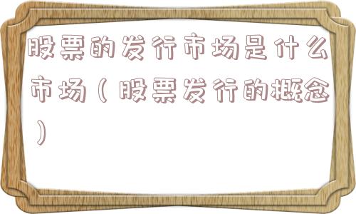 股票的发行市场是什么市场（股票发行的概念）