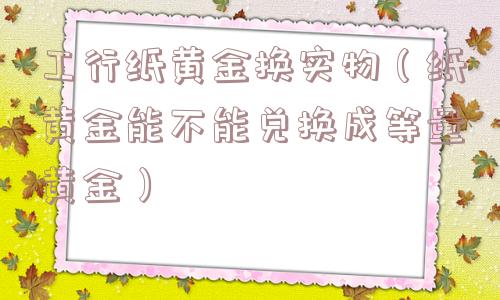 工行纸黄金换实物（纸黄金能不能兑换成等量黄金）