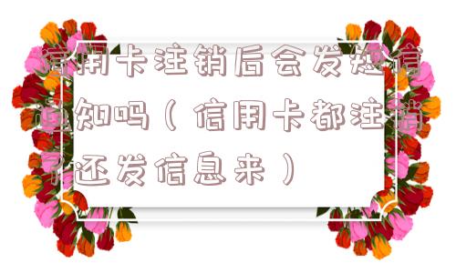 信用卡注销后会发短信通知吗(信用卡都注销了还发信息来) 信用卡注销后会发短信通知吗(信用卡都注销了还发信息来)