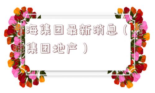览海集团最新消息(览海集团地产) 览海集团最新消息(览海集团地产)